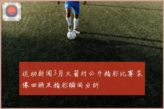 运动新闻3月火箭对公牛精彩比赛录像回顾及精彩瞬间分析