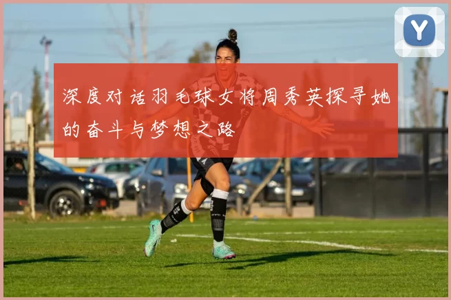 深度对话羽毛球女将周秀英探寻她的奋斗与梦想之路