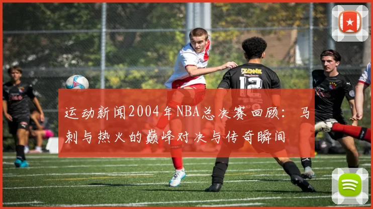 运动新闻2004年NBA总决赛回顾：马刺与热火的巅峰对决与传奇瞬间