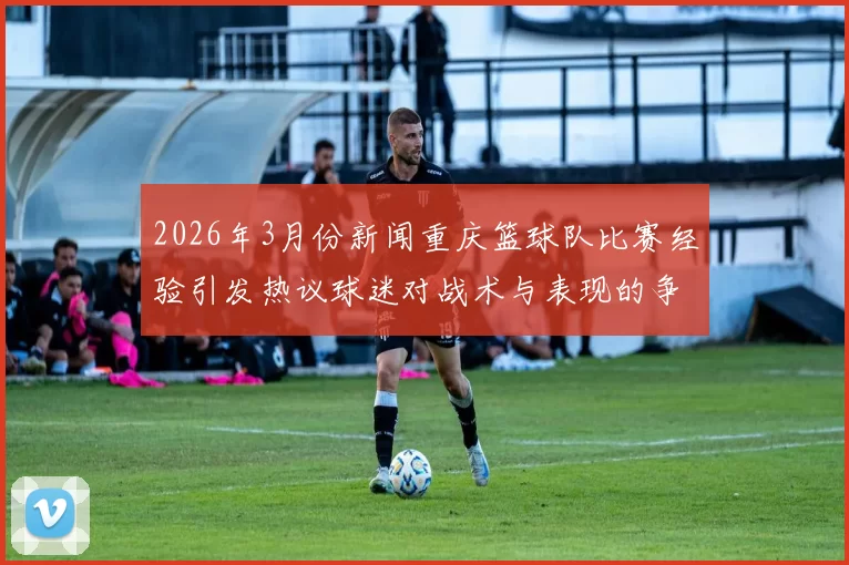 2026年3月份新闻重庆篮球队比赛经验引发热议球迷对战术与表现的争议分析