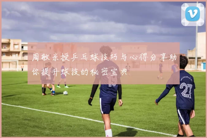 周敏亲授乒乓球技巧与心得分享助你提升球技的秘密宝典