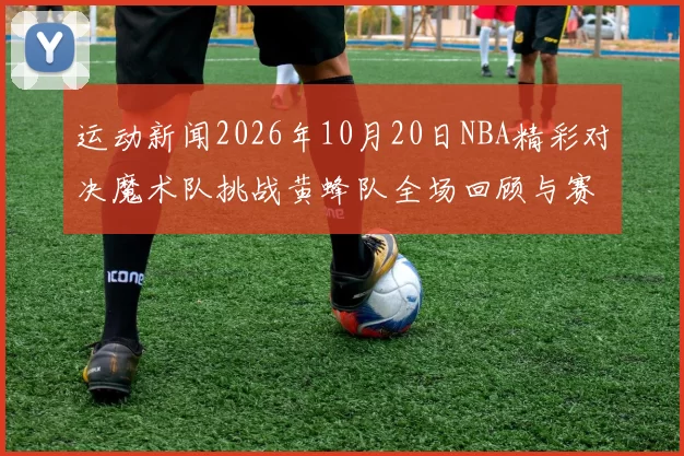 运动新闻2026年10月20日NBA精彩对决魔术队挑战黄蜂队全场回顾与赛况分析