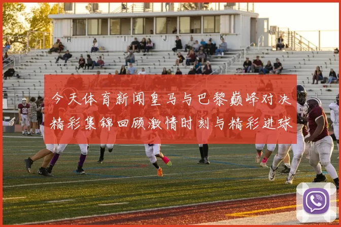 今天体育新闻皇马与巴黎巅峰对决精彩集锦回顾激情时刻与精彩进球全记录