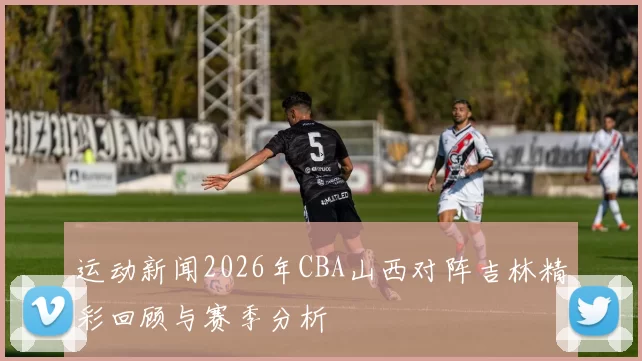 运动新闻2026年CBA山西对阵吉林精彩回顾与赛季分析