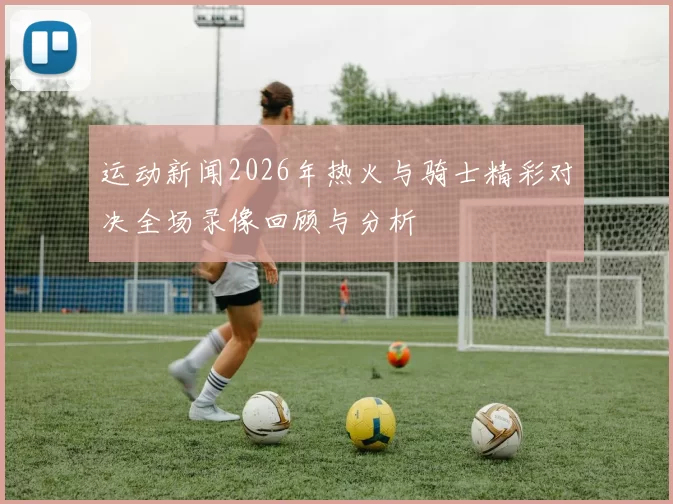 运动新闻2026年热火与骑士精彩对决全场录像回顾与分析